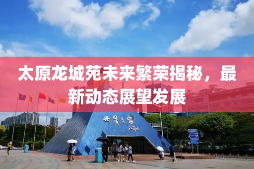 太原龙城苑未来繁荣揭秘，最新动态展望发展