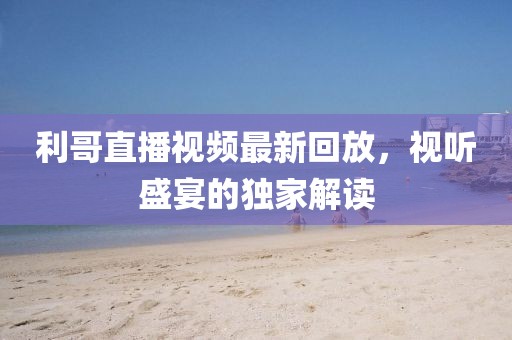 利哥直播视频最新回放，视听盛宴的独家解读