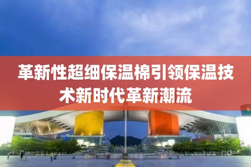 革新性超细保温棉引领保温技术新时代革新潮流
