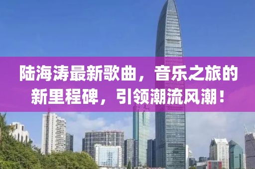 陆海涛最新歌曲，音乐之旅的新里程碑，引领潮流风潮！