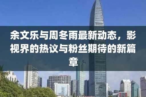 余文乐与周冬雨最新动态，影视界的热议与粉丝期待的新篇章