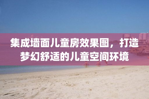 集成墙面儿童房效果图，打造梦幻舒适的儿童空间环境