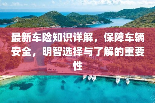 最新车险知识详解，保障车辆安全，明智选择与了解的重要性