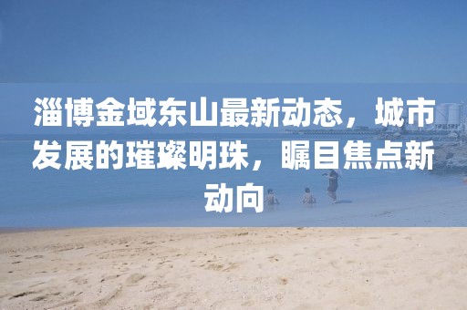 淄博金域东山最新动态，城市发展的璀璨明珠，瞩目焦点新动向