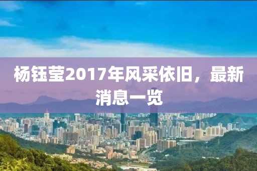 杨钰莹2017年风采依旧，最新消息一览