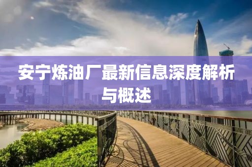 安宁炼油厂最新信息深度解析与概述