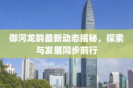 御河龙韵最新动态揭秘，探索与发展同步前行