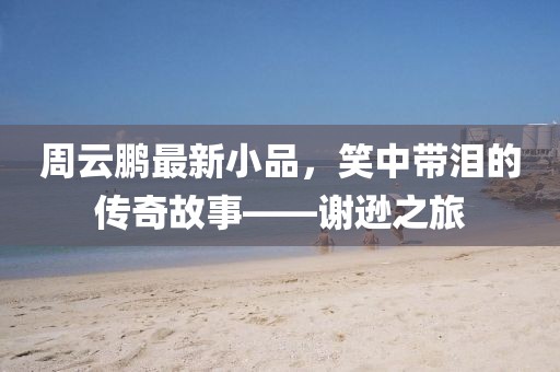 周云鹏最新小品，笑中带泪的传奇故事——谢逊之旅