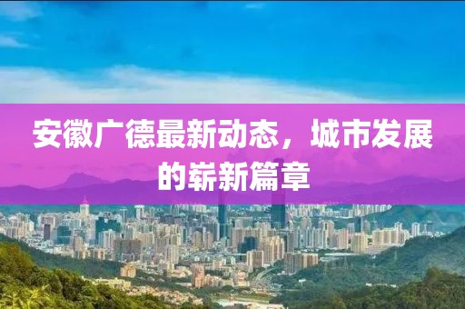 安徽广德最新动态，城市发展的崭新篇章