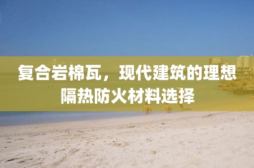 复合岩棉瓦，现代建筑的理想隔热防火材料选择