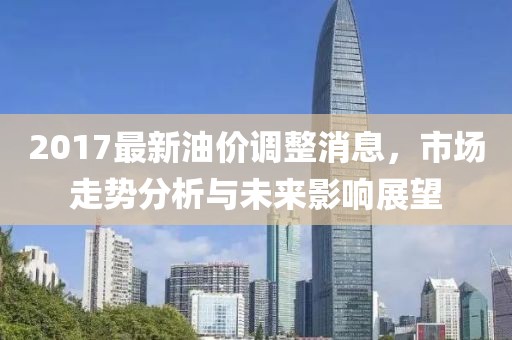 2017最新油价调整消息，市场走势分析与未来影响展望