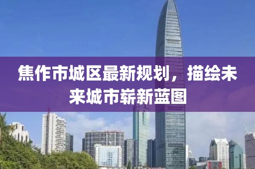 焦作市城区最新规划，描绘未来城市崭新蓝图