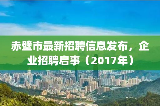 赤壁市最新招聘信息发布，企业招聘启事（2017年）