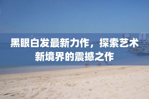 黑眼白发最新力作，探索艺术新境界的震撼之作