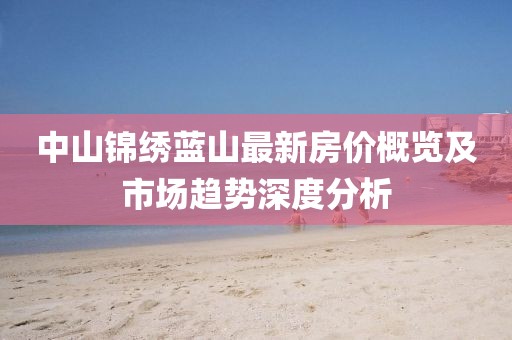 中山锦绣蓝山最新房价概览及市场趋势深度分析