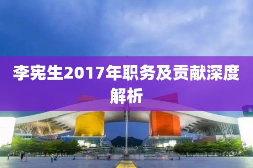 李宪生2017年职务及贡献深度解析