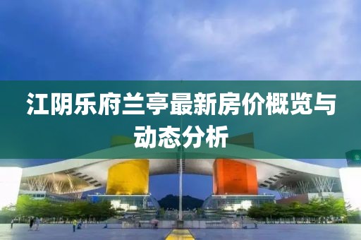 江阴乐府兰亭最新房价概览与动态分析