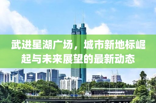 武进星湖广场，城市新地标崛起与未来展望的最新动态