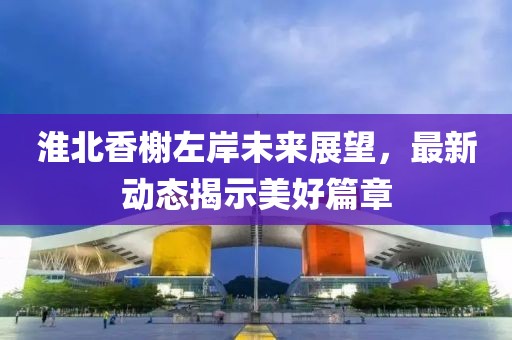 淮北香榭左岸未来展望，最新动态揭示美好篇章
