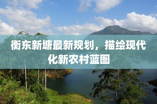 衡东新塘最新规划，描绘现代化新农村蓝图