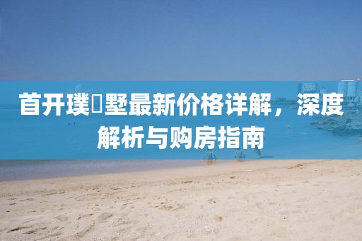 首开璞瑅墅最新价格详解，深度解析与购房指南