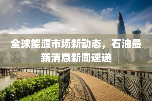 全球能源市场新动态，石油最新消息新闻速递