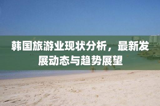 韩国旅游业现状分析，最新发展动态与趋势展望