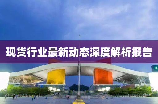 现货行业最新动态深度解析报告