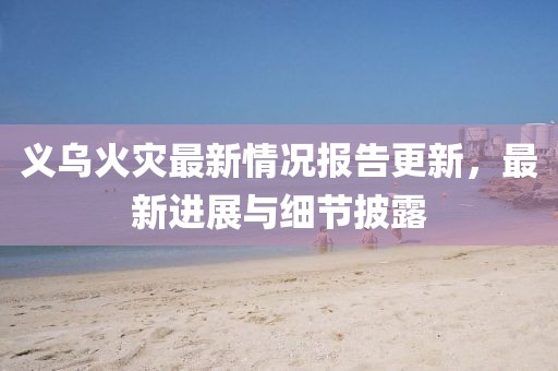 义乌火灾最新情况报告更新，最新进展与细节披露