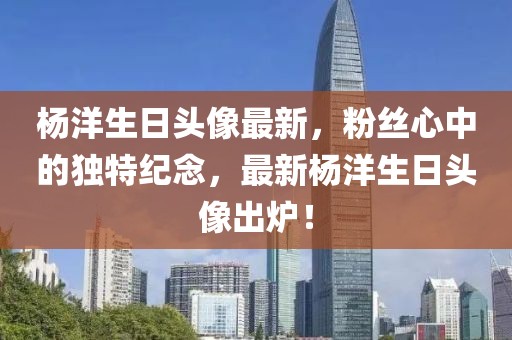 杨洋生日头像最新，粉丝心中的独特纪念，最新杨洋生日头像出炉！