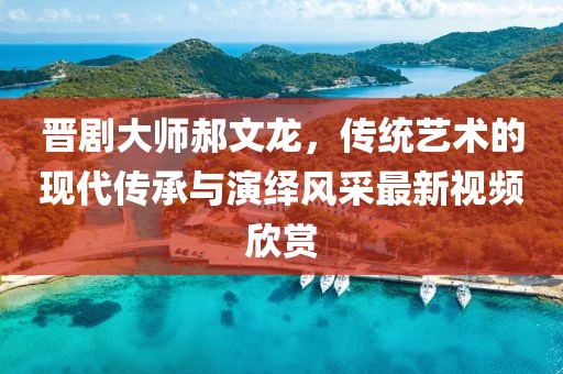 晋剧大师郝文龙，传统艺术的现代传承与演绎风采最新视频欣赏