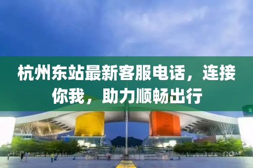 杭州东站最新客服电话，连接你我，助力顺畅出行