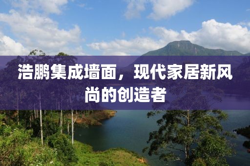 浩鹏集成墙面，现代家居新风尚的创造者