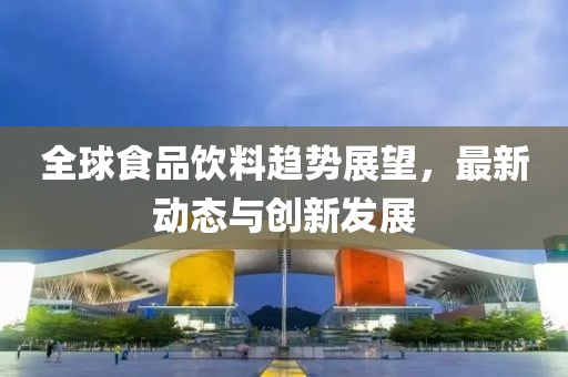 全球食品饮料趋势展望，最新动态与创新发展