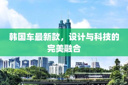 韩国车最新款，设计与科技的完美融合