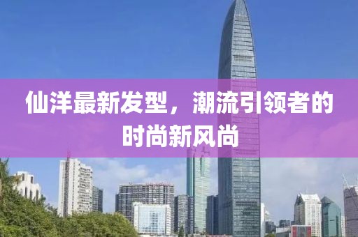 仙洋最新发型，潮流引领者的时尚新风尚