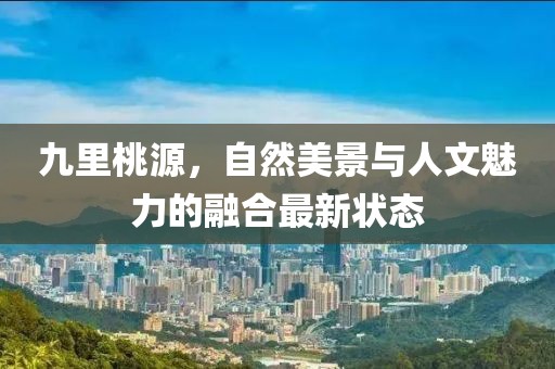 九里桃源，自然美景与人文魅力的融合最新状态