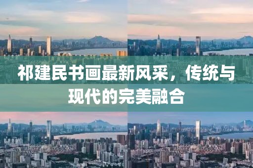 祁建民书画最新风采，传统与现代的完美融合