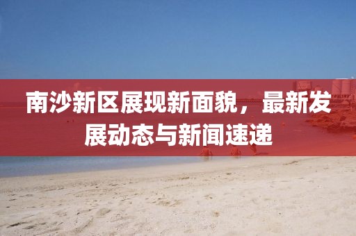 南沙新区展现新面貌，最新发展动态与新闻速递