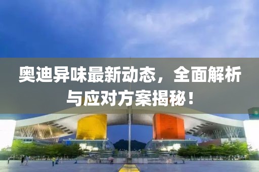 奥迪异味最新动态，全面解析与应对方案揭秘！