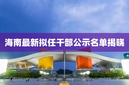 海南最新拟任干部公示名单揭晓