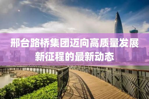 邢台路桥集团迈向高质量发展新征程的最新动态