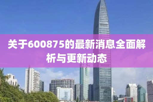 关于600875的最新消息全面解析与更新动态