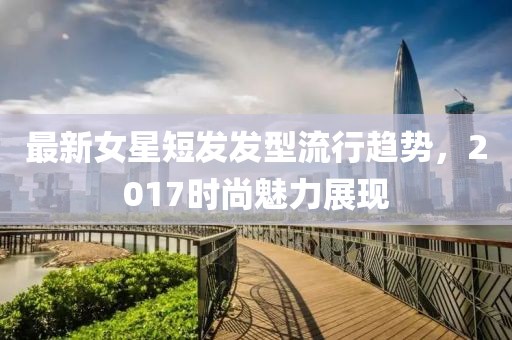 最新女星短发发型流行趋势，2017时尚魅力展现