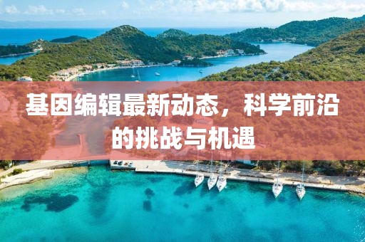 基因编辑最新动态，科学前沿的挑战与机遇