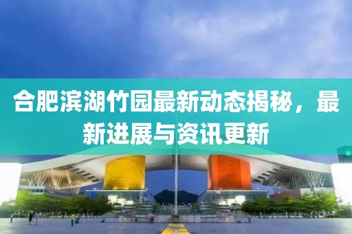 合肥滨湖竹园最新动态揭秘，最新进展与资讯更新