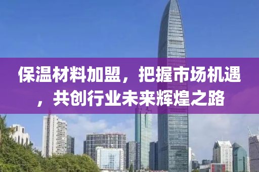 保温材料加盟，把握市场机遇，共创行业未来辉煌之路