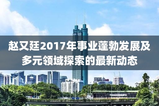 赵又廷2017年事业蓬勃发展及多元领域探索的最新动态