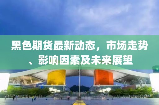 黑色期货最新动态，市场走势、影响因素及未来展望