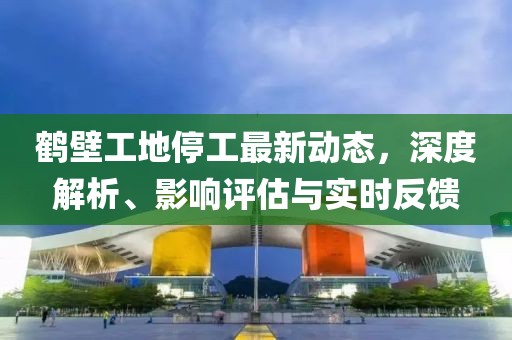 鹤壁工地停工最新动态，深度解析、影响评估与实时反馈